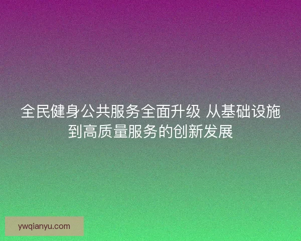 全民健身公共服务全面升级 从基础设施到高质量服务的创新发展