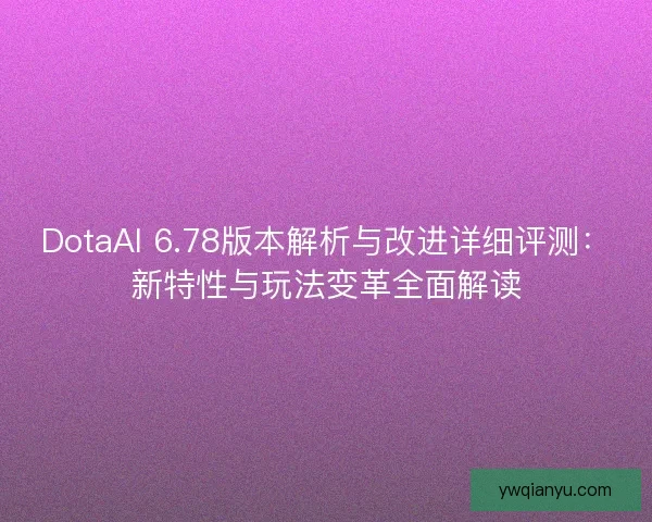 DotaAI 6.78版本解析与改进详细评测：新特性与玩法变革全面解读