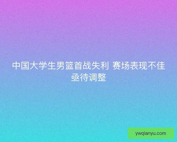 中国大学生男篮首战失利 赛场表现不佳亟待调整